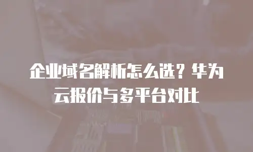 企业域名解析怎么选？华为云报价与多平台对比