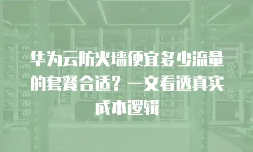 华为云防火墙便宜多少流量的套餐合适？一文看透真实成本逻辑