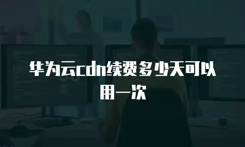 华为云cdn续费多少天可以用一次