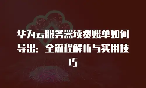 华为云服务器续费账单如何导出：全流程解析与实用技巧