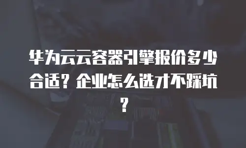 华为云云容器引擎报价多少合适？企业怎么选才不踩坑？