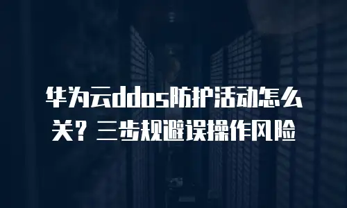 华为云ddos防护活动怎么关？三步规避误操作风险