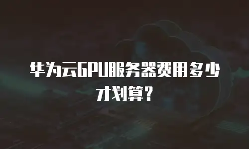 华为云GPU服务器费用多少才划算？