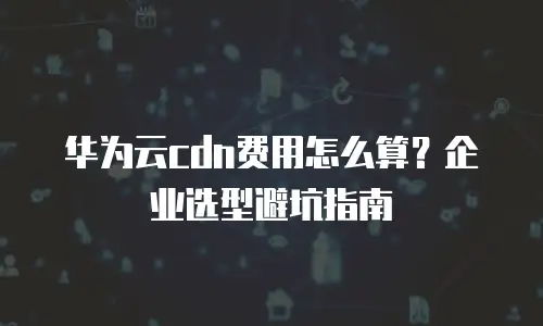 华为云cdn费用怎么算？企业选型避坑指南