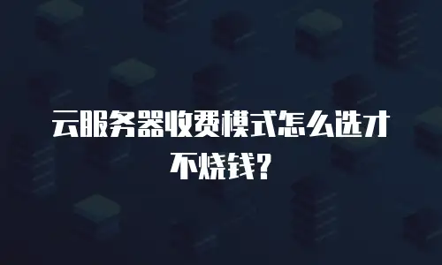 云服务器收费模式怎么选才不烧钱？