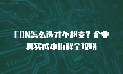 CDN怎么选才不超支？企业真实成本拆解全攻略