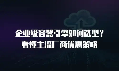 企业级容器引擎如何选型？看懂主流厂商优惠策略