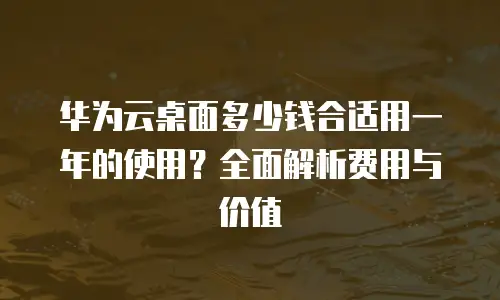 华为云桌面多少钱合适用一年的使用？全面解析费用与价值