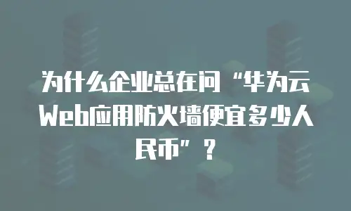 为什么企业总在问“华为云Web应用防火墙便宜多少人民币”？