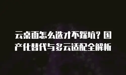 云桌面怎么选才不踩坑？国产化替代与多云适配全解析