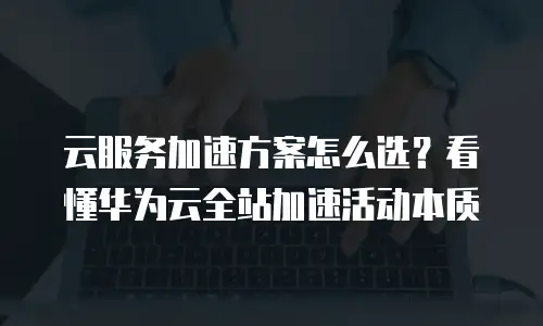 云服务加速方案怎么选？看懂华为云全站加速活动本质
