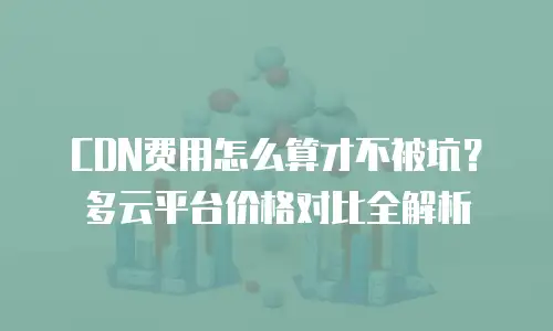 CDN费用怎么算才不被坑？多云平台价格对比全解析