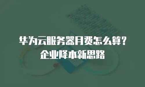 华为云服务器月费怎么算？企业降本新思路