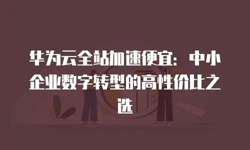 华为云全站加速便宜：中小企业数字转型的高性价比之选