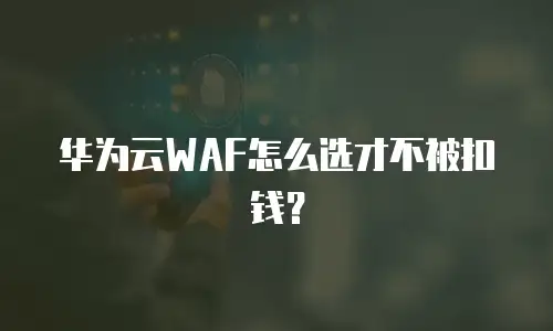 华为云WAF怎么选才不被扣钱？