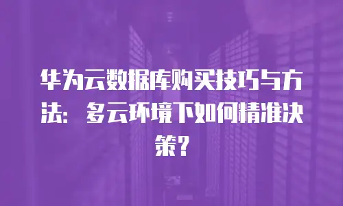 华为云数据库购买技巧与方法：多云环境下如何精准决策？