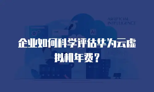 企业如何科学评估华为云虚拟机年费？
