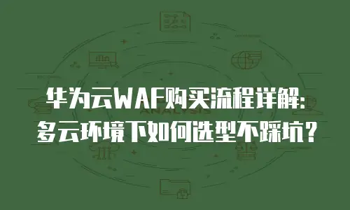 华为云WAF购买流程详解：多云环境下如何选型不踩坑？