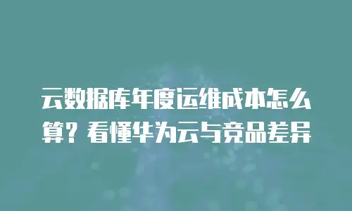 云数据库年度运维成本怎么算？看懂华为云与竞品差异