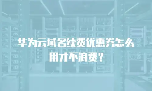 华为云域名续费优惠券怎么用才不浪费？