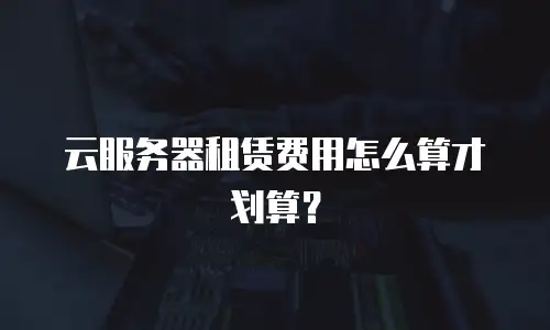云服务器租赁费用怎么算才划算？