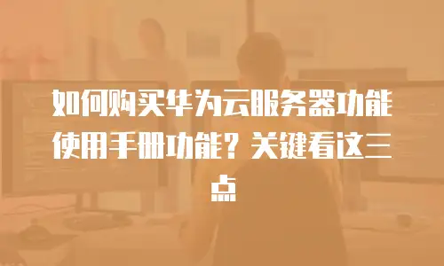 如何购买华为云服务器功能使用手册功能？关键看这三点