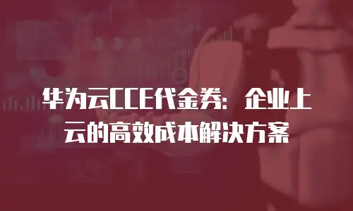 华为云CCE代金券：企业上云的高效成本解决方案