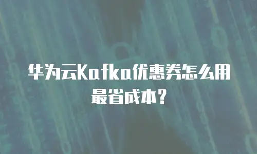 华为云Kafka优惠券怎么用最省成本？