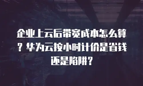企业上云后带宽成本怎么算？华为云按小时计价是省钱还是陷阱？