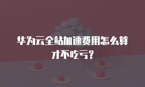 华为云全站加速费用怎么算才不吃亏？