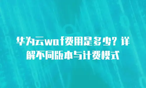 华为云waf费用是多少？详解不同版本与计费模式