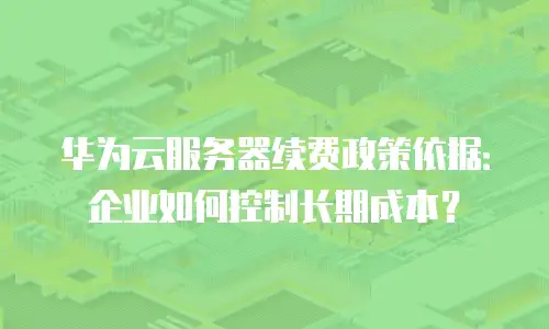 华为云服务器续费政策依据：企业如何控制长期成本？