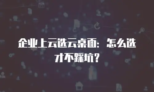 企业上云选云桌面：怎么选才不踩坑？