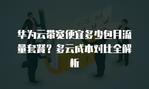 华为云带宽便宜多少包月流量套餐？多云成本对比全解析