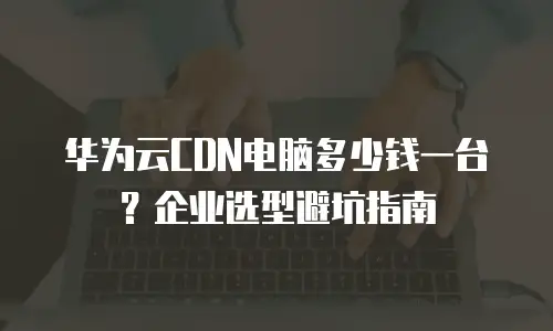 华为云CDN电脑多少钱一台？企业选型避坑指南