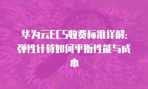 华为云ECS收费标准详解：弹性计算如何平衡性能与成本