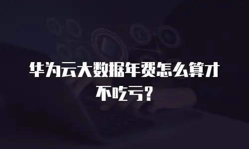 华为云大数据年费怎么算才不吃亏？
