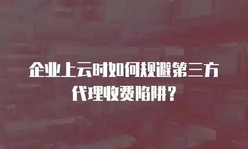 企业上云时如何规避第三方代理收费陷阱？