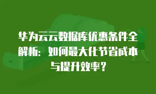 华为云云数据库优惠条件全解析：如何最大化节省成本与提升效率？