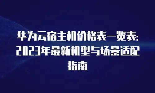 华为云宿主机价格表一览表：2023年最新机型与场景适配指南