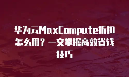 华为云MaxCompute折扣怎么用？一文掌握高效省钱技巧