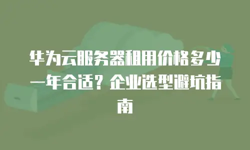 华为云服务器租用价格多少一年合适？企业选型避坑指南