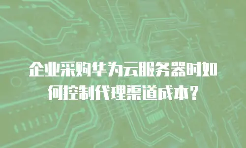 企业采购华为云服务器时如何控制代理渠道成本？