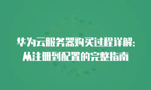 华为云服务器购买过程详解：从注册到配置的完整指南