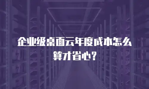 企业级桌面云年度成本怎么算才省心？