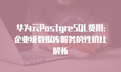华为云PostgreSQL费用：企业级数据库服务的性价比解析
