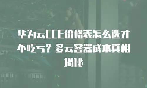 华为云CCE价格表怎么选才不吃亏？多云容器成本真相揭秘