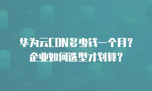 华为云CDN多少钱一个月？企业如何选型才划算？
