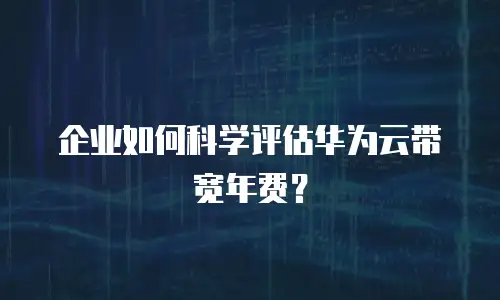 企业如何科学评估华为云带宽年费？