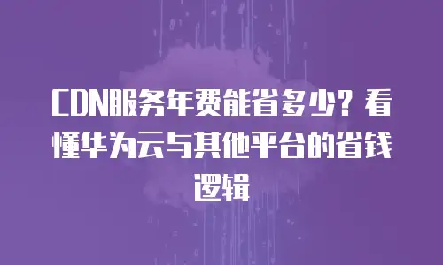 CDN服务年费能省多少？看懂华为云与其他平台的省钱逻辑